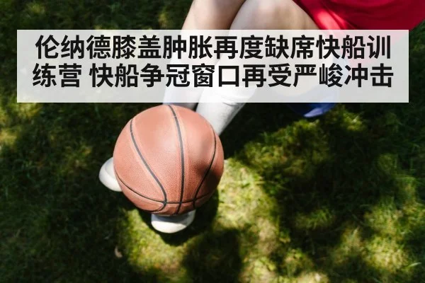 伦纳德膝盖肿胀再度缺席快船训练营 快船争冠窗口再受严峻冲击